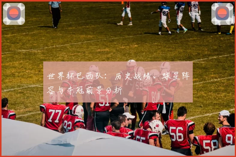 世界杯巴西队:历史战绩、球星阵容与夺冠前景分析