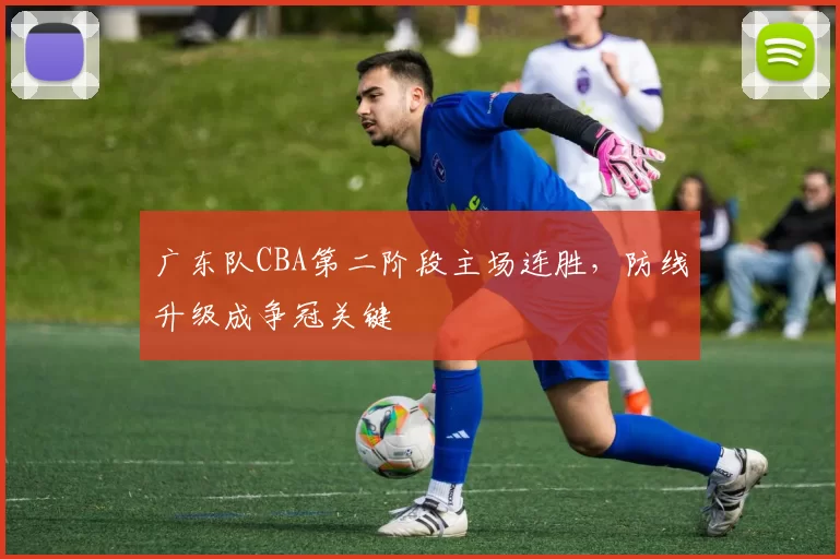 广东队CBA第二阶段主场连胜，防线升级成争冠关键