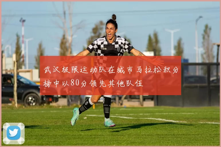 武汉极限运动队在城市马拉松积分榜中以80分领先其他队伍