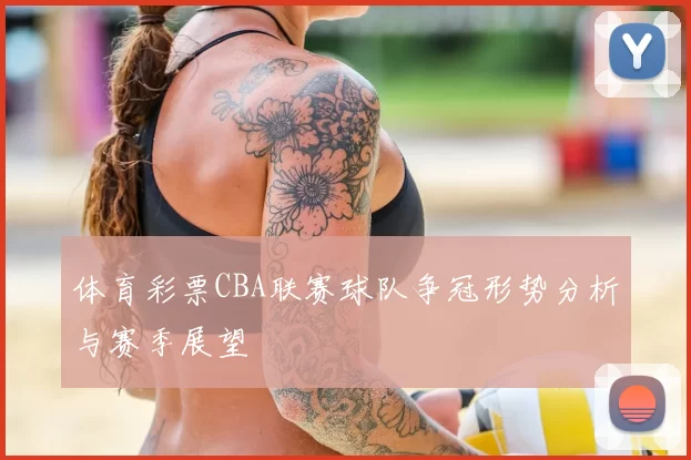 体育彩票CBA联赛球队争冠形势分析与赛季展望