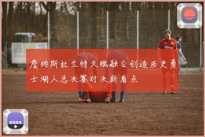 詹姆斯杜兰特天赋融合创造历史勇士湖人总决赛对决新看点