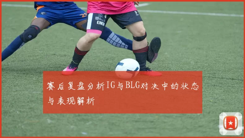 赛后复盘分析IG与BLG对决中的状态与表现解析