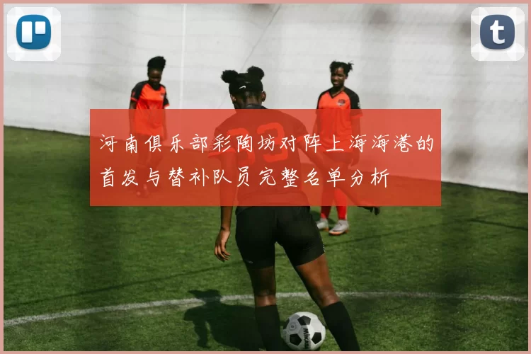河南俱乐部彩陶坊对阵上海海港的首发与替补队员完整名单分析