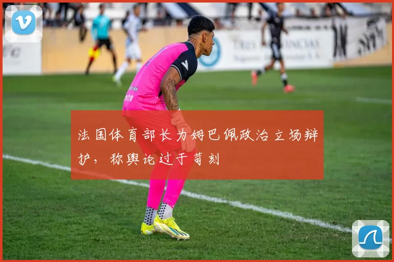 法国体育部长为姆巴佩政治立场辩护,称舆论过于苛刻