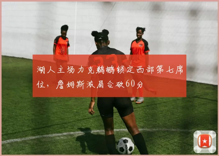 湖人主场力克鹈鹕锁定西部第七席位，詹姆斯浓眉合砍60分
