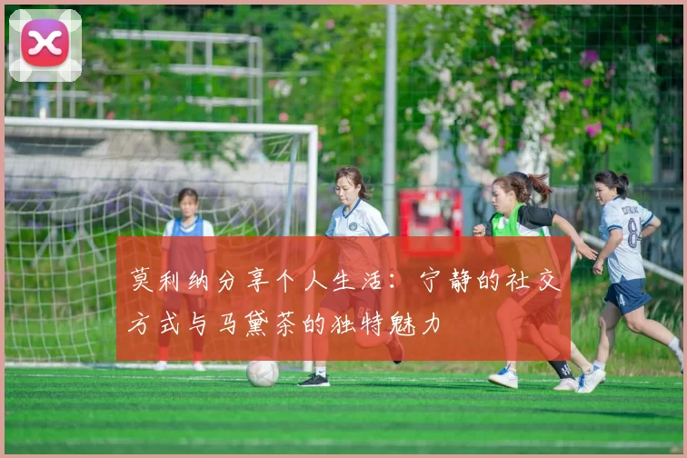 莫利纳分享个人生活：宁静的社交方式与马黛茶的独特魅力