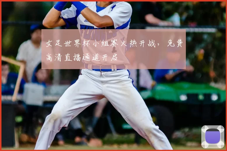 女足世界杯小组赛火热开战,免费高清直播通道开启