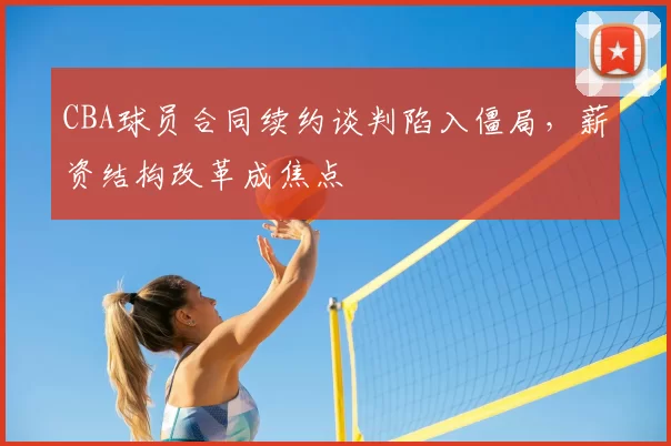 CBA球员合同续约谈判陷入僵局，薪资结构改革成焦点