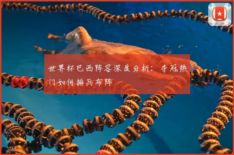 世界杯巴西阵容深度分析：夺冠热门如何排兵布阵