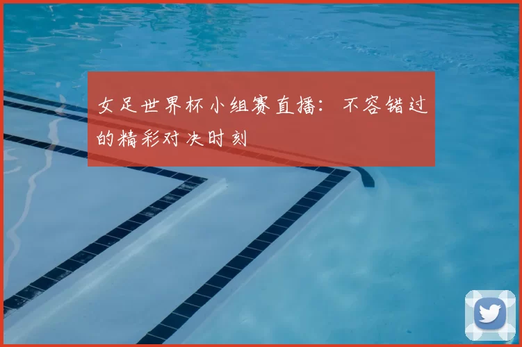 女足世界杯小组赛直播：不容错过的精彩对决时刻