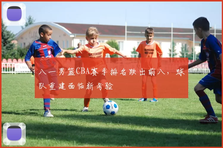 八一男篮CBA赛季排名跌出前八，球队重建面临新考验