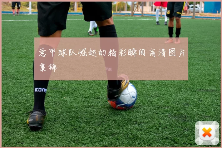 意甲球队崛起的精彩瞬间高清图片集锦