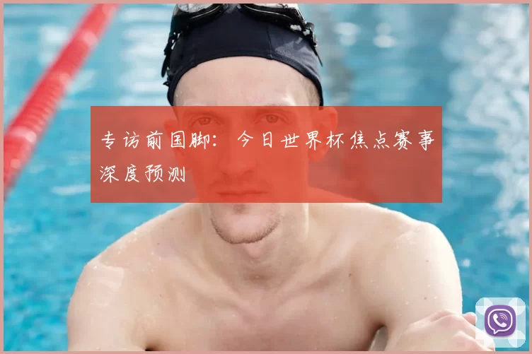 专访前国脚：今日世界杯焦点赛事深度预测