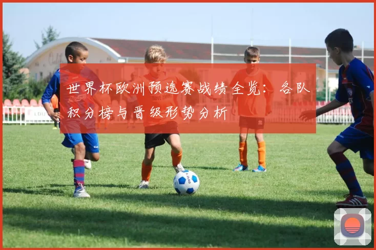 世界杯欧洲预选赛战绩全览：各队积分榜与晋级形势分析