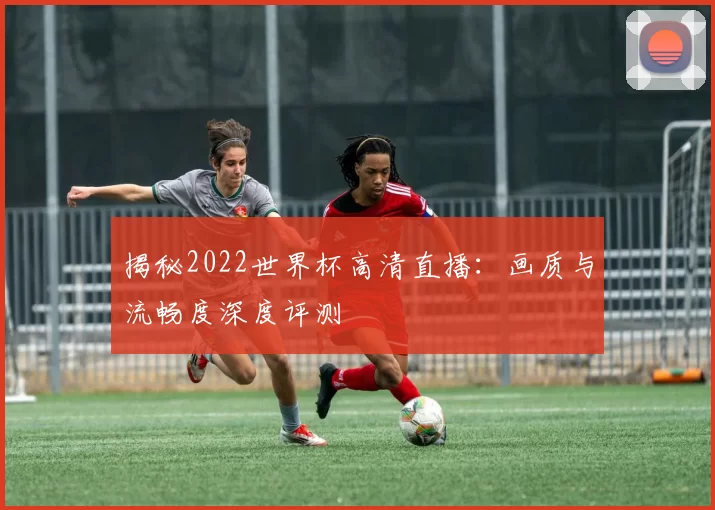 揭秘2022世界杯高清直播：画质与流畅度深度评测
