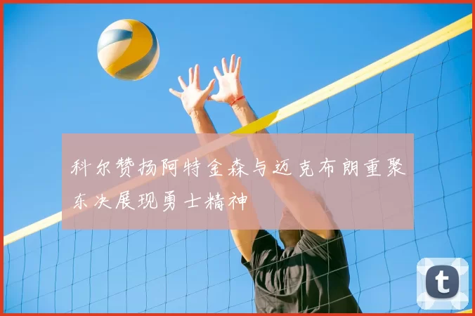 科尔赞扬阿特金森与迈克布朗重聚东决展现勇士精神