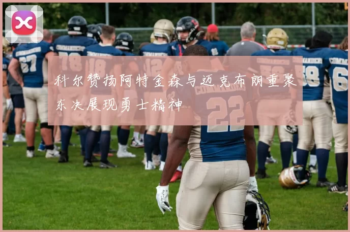 科尔赞扬阿特金森与迈克布朗重聚东决展现勇士精神