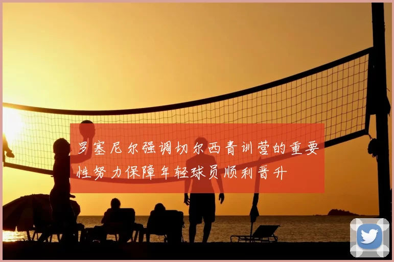 罗塞尼尔强调切尔西青训营的重要性努力保障年轻球员顺利晋升