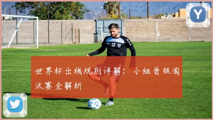 世界杯出线规则详解:小组晋级淘汰赛全解析
