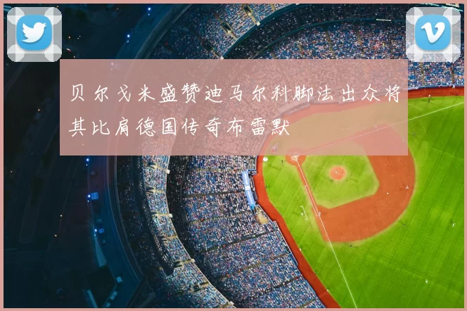 贝尔戈米盛赞迪马尔科脚法出众将其比肩德国传奇布雷默