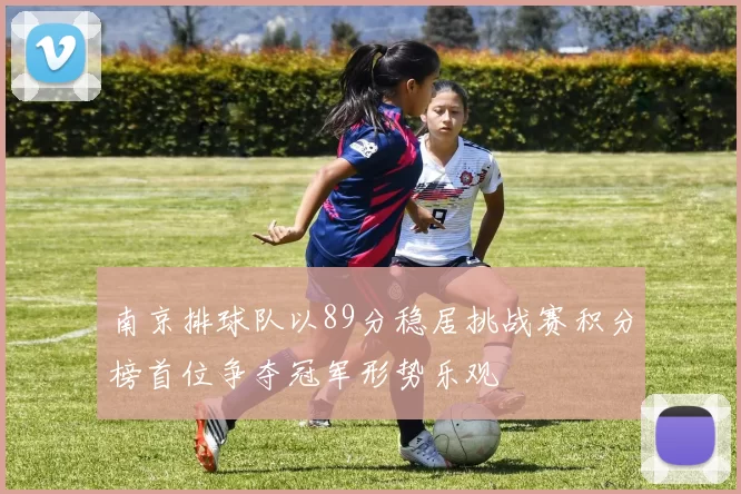 南京排球队以89分稳居挑战赛积分榜首位争夺冠军形势乐观