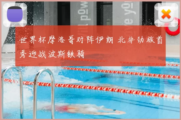 世界杯摩洛哥对阵伊朗 北非劲旅首秀迎战波斯铁骑