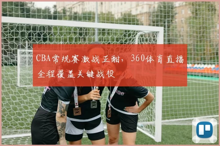 CBA常规赛激战正酣，360体育直播全程覆盖关键战役