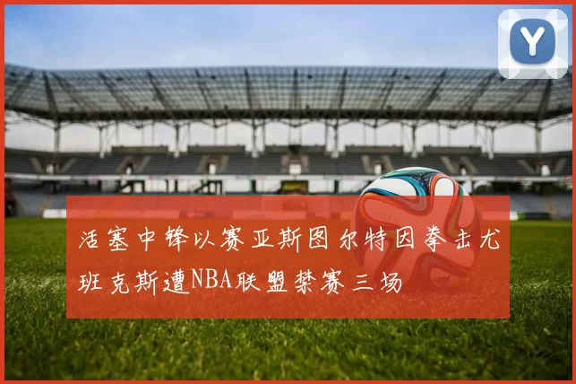 活塞中锋以赛亚斯图尔特因拳击尤班克斯遭NBA联盟禁赛三场