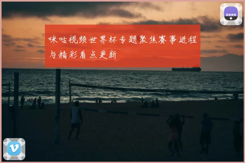 咪咕视频世界杯专题聚焦赛事进程与精彩看点更新