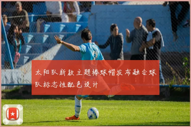太阳队新款主题棒球帽发布融合球队标志性配色设计