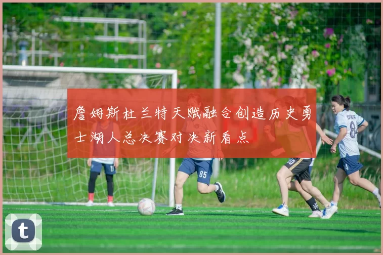 詹姆斯杜兰特天赋融合创造历史勇士湖人总决赛对决新看点