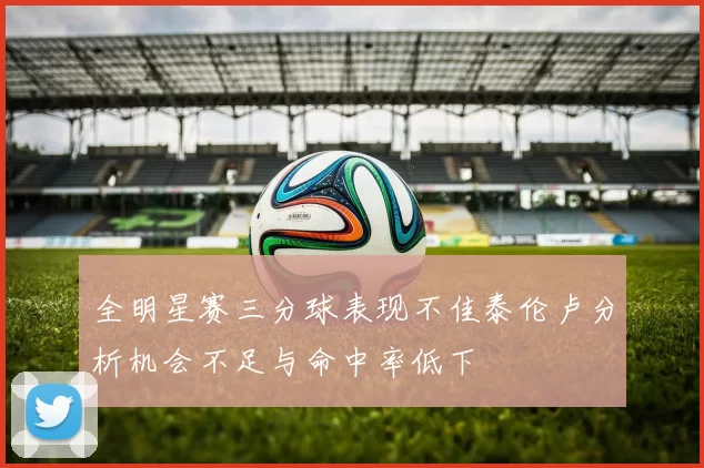 全明星赛三分球表现不佳泰伦卢分析机会不足与命中率低下