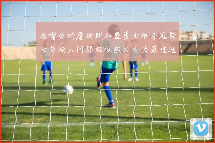 名嘴分析詹姆斯加盟勇士难夺冠骑士与湖人问题相似热火或为最佳选择