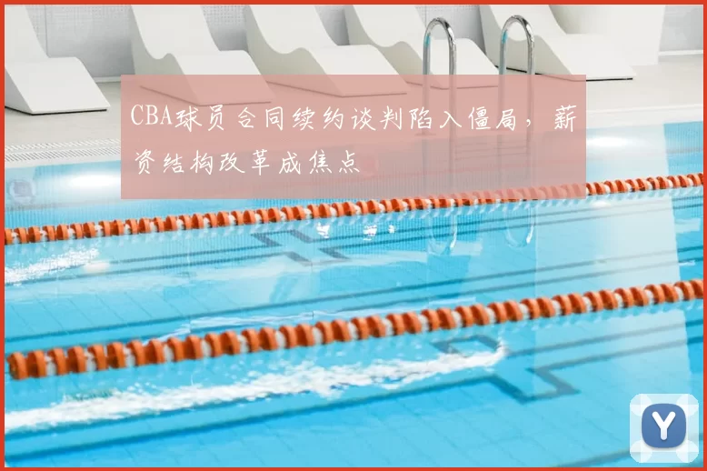 CBA球员合同续约谈判陷入僵局，薪资结构改革成焦点