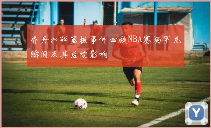 乔丹扣碎篮板事件回顾NBA赛场罕见瞬间及其后续影响