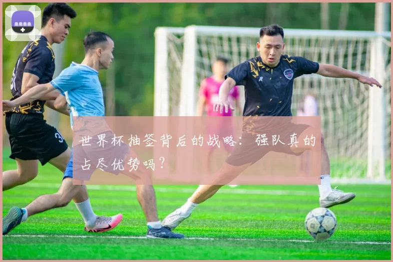 世界杯抽签背后的战略：强队真的占尽优势吗？
