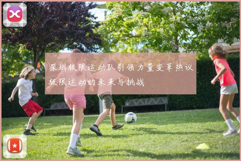 深圳极限运动队引领力量变革热议极限运动的未来与挑战