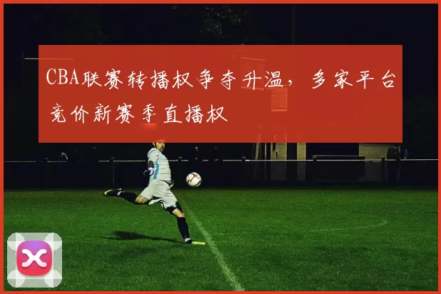CBA联赛转播权争夺升温，多家平台竞价新赛季直播权