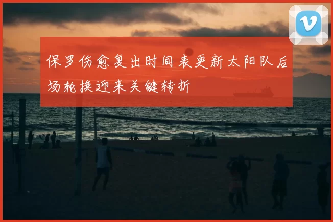 保罗伤愈复出时间表更新太阳队后场轮换迎来关键转折