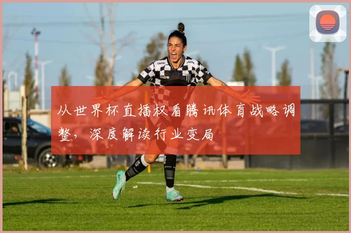 从世界杯直播权看腾讯体育战略调整，深度解读行业变局