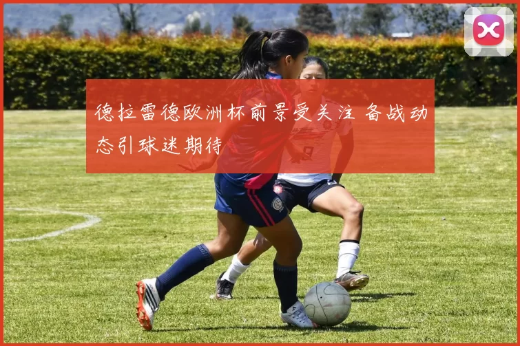 德拉雷德欧洲杯前景受关注 备战动态引球迷期待