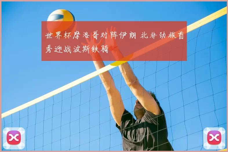 世界杯摩洛哥对阵伊朗 北非劲旅首秀迎战波斯铁骑