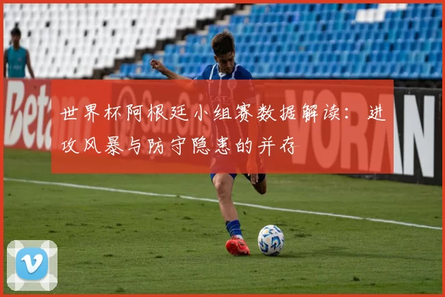 世界杯阿根廷小组赛数据解读:进攻风暴与防守隐患的并存
