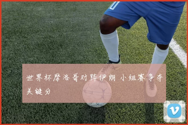 世界杯摩洛哥对阵伊朗 小组赛争夺关键分