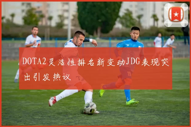 DOTA2灵活性排名新变动JDG表现突出引发热议