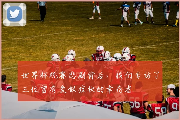 世界杯观赛悲剧背后，我们专访了三位曾有类似症状的幸存者