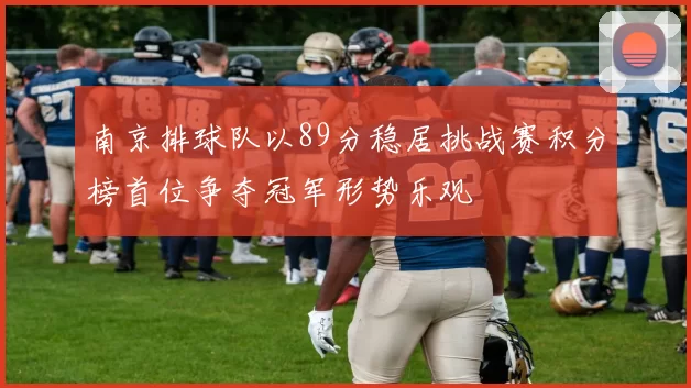 南京排球队以89分稳居挑战赛积分榜首位争夺冠军形势乐观