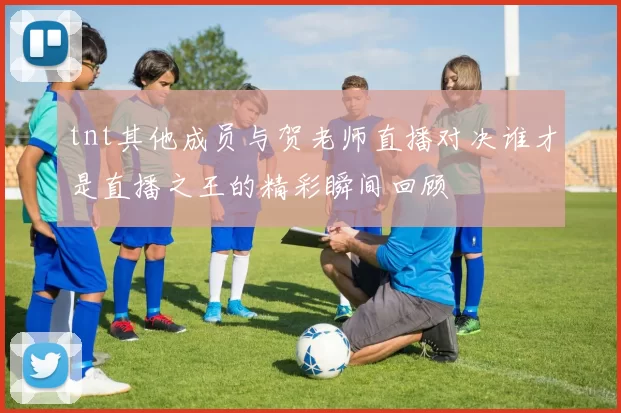 tnt其他成员与贺老师直播对决谁才是直播之王的精彩瞬间回顾