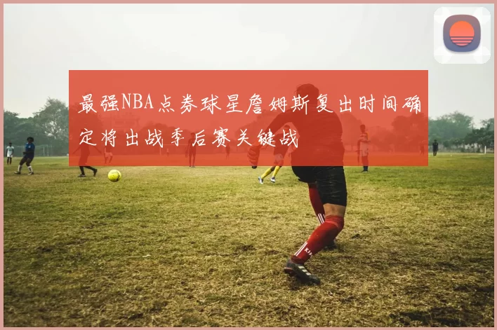 最强NBA点券球星詹姆斯复出时间确定将出战季后赛关键战