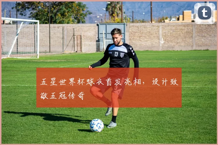 五星世界杯球衣首发亮相，设计致敬五冠传奇